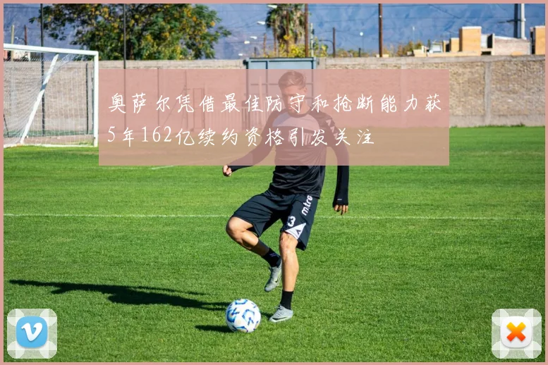 奥萨尔凭借最佳防守和抢断能力获5年162亿续约资格引发关注