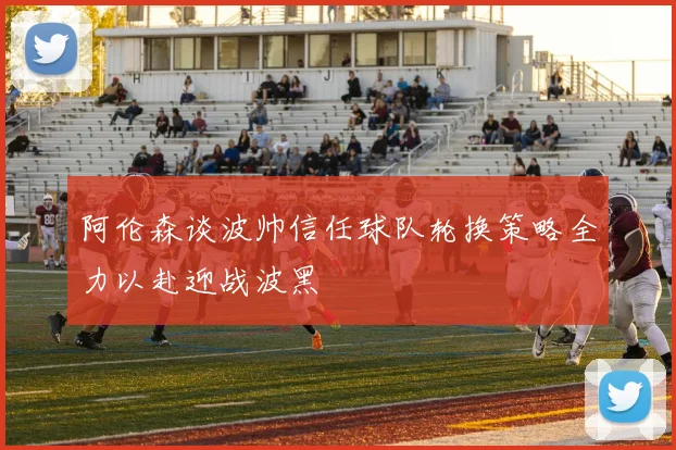 阿伦森谈波帅信任球队轮换策略全力以赴迎战波黑
