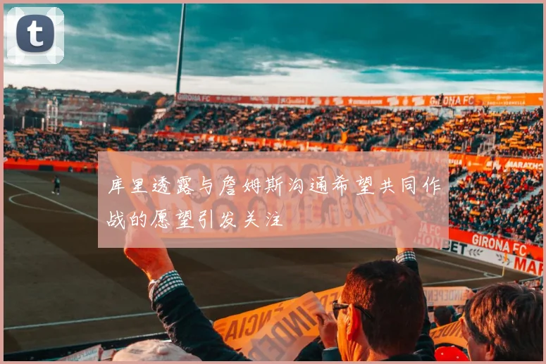 库里透露与詹姆斯沟通希望共同作战的愿望引发关注