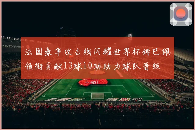 法国豪华攻击线闪耀世界杯姆巴佩领衔贡献13球10助助力球队晋级