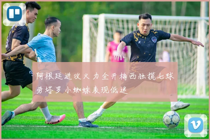 阿根廷进攻火力全开梅西独揽七球劳塔罗小蜘蛛表现低迷