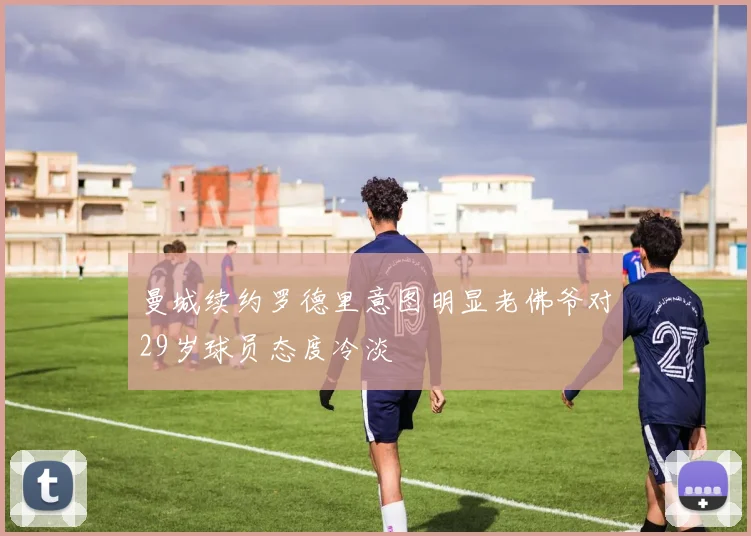 曼城续约罗德里意图明显老佛爷对29岁球员态度冷淡