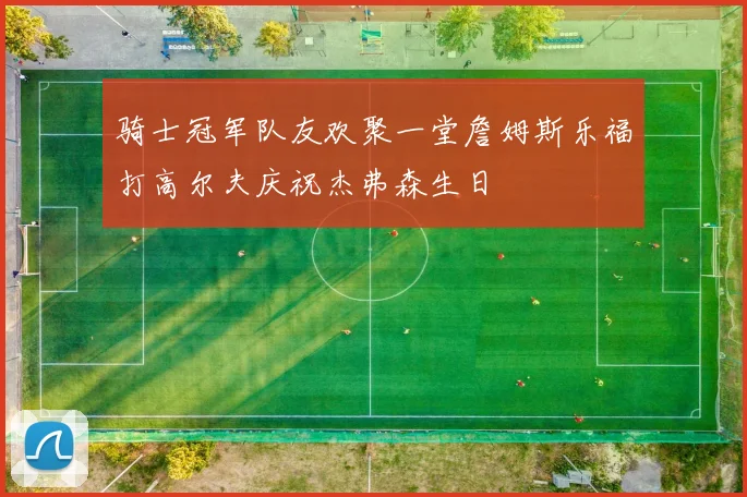 骑士冠军队友欢聚一堂詹姆斯乐福打高尔夫庆祝杰弗森生日