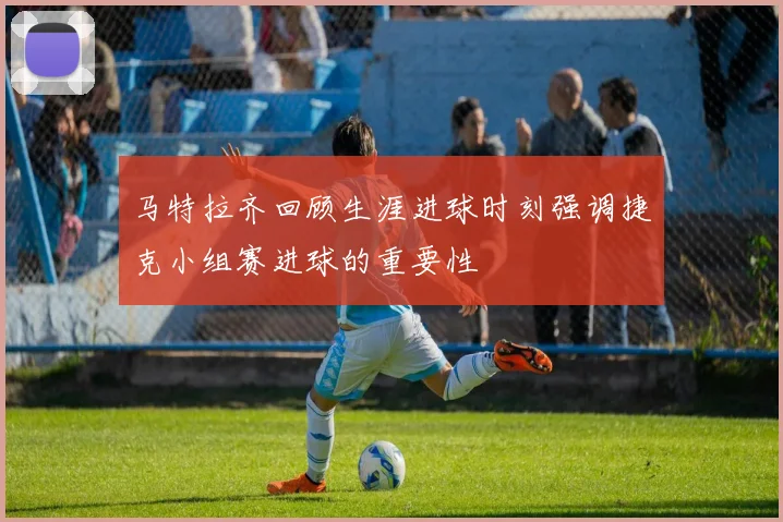 马特拉齐回顾生涯进球时刻强调捷克小组赛进球的重要性
