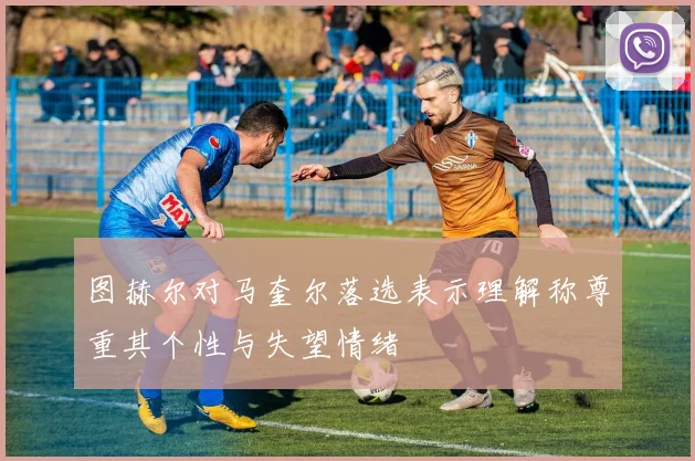 图赫尔对马奎尔落选表示理解称尊重其个性与失望情绪