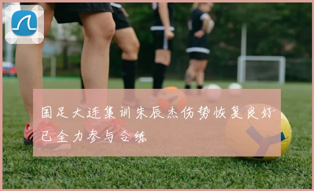 国足大连集训朱辰杰伤势恢复良好已全力参与合练