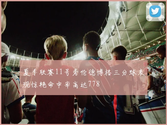 夏季联赛11号秀伦德博格三分球表现惊艳命中率高达778