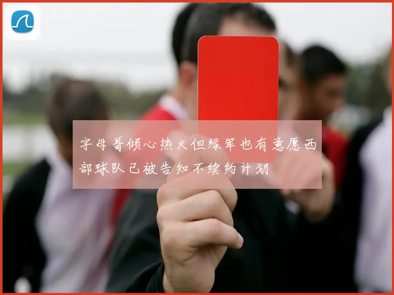 字母哥倾心热火但绿军也有意愿西部球队已被告知不续约计划