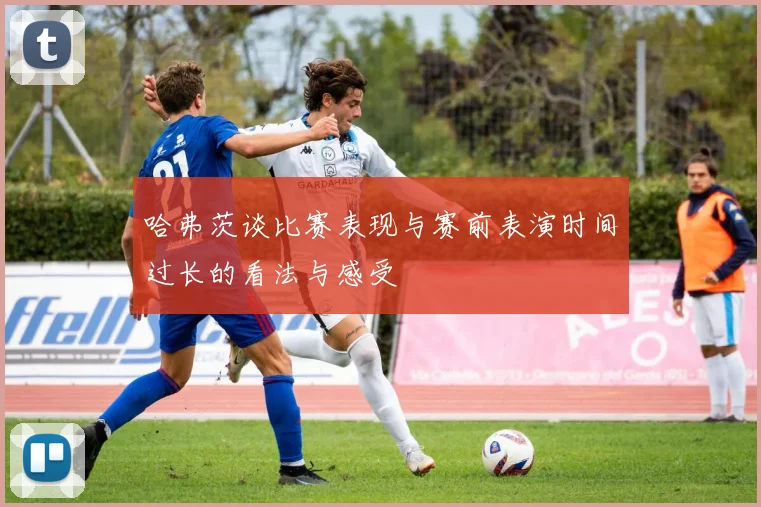 哈弗茨谈比赛表现与赛前表演时间过长的看法与感受