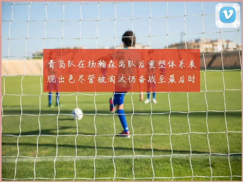 青岛队在杨瀚森离队后重塑体系表现出色尽管被淘汰仍奋战至最后时刻