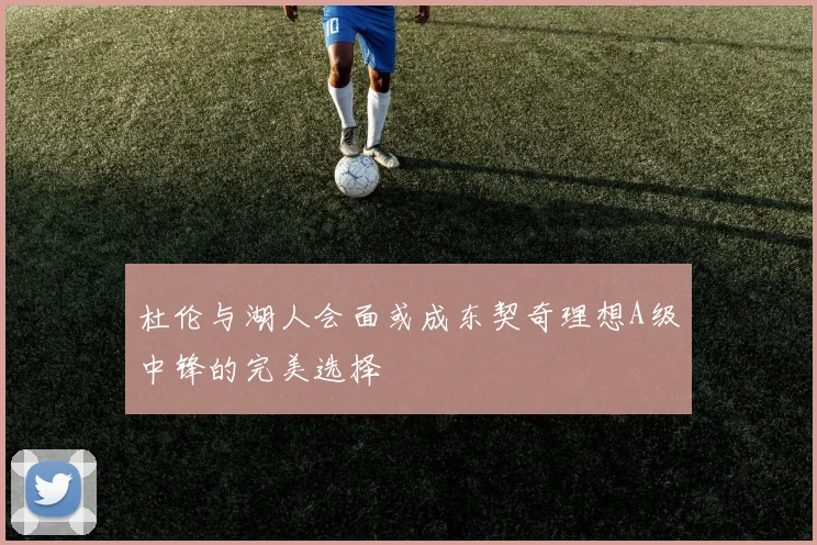 杜伦与湖人会面或成东契奇理想A级中锋的完美选择
