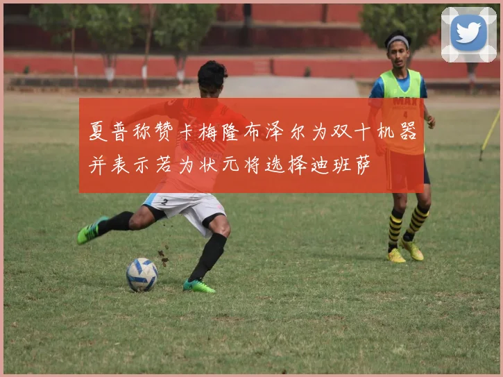 夏普称赞卡梅隆布泽尔为双十机器并表示若为状元将选择迪班萨